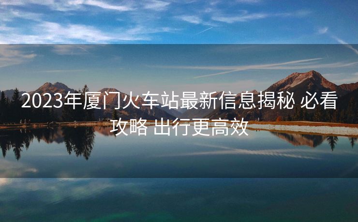 2023年廈門火車站最新信息揭秘 必看攻略 出行更高效