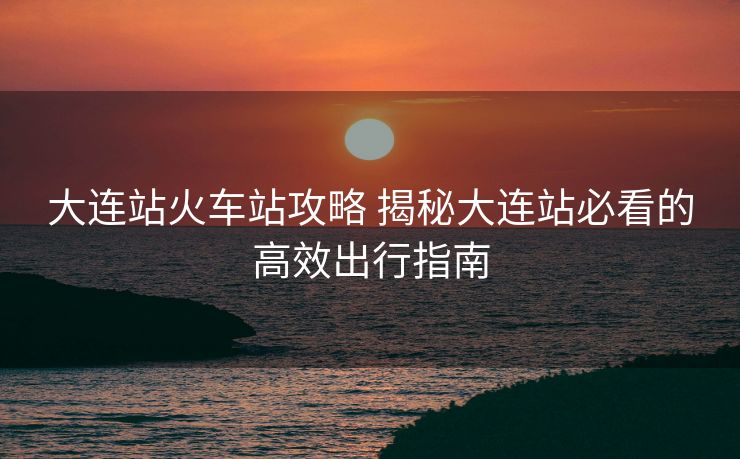 大連站火車站攻略 揭秘大連站必看的高效出行指南
