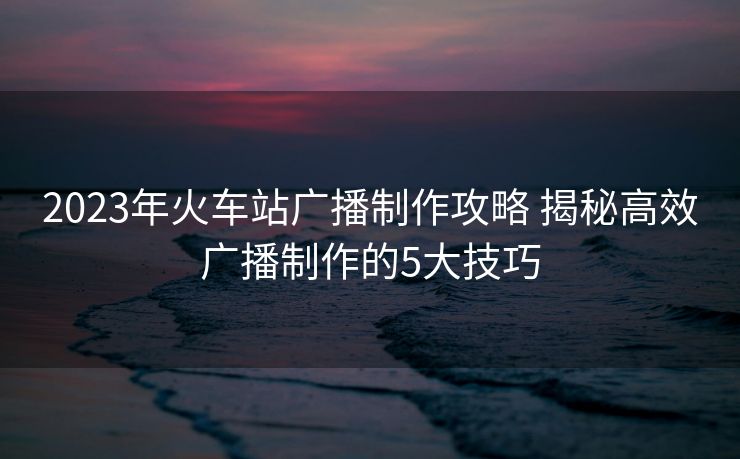 2023年火車站廣播制作攻略 揭秘高效廣播制作的5大技巧