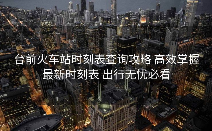 臺前火車站時刻表查詢攻略 高效掌握最新時刻表 出行無憂必看