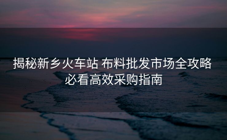揭秘新鄉(xiāng)火車站 布料批發(fā)市場(chǎng)全攻略 必看高效采購(gòu)指南 揭秘新鄉(xiāng)火車站 布料批發(fā)市場(chǎng)全攻略 必看高效采購(gòu)指南