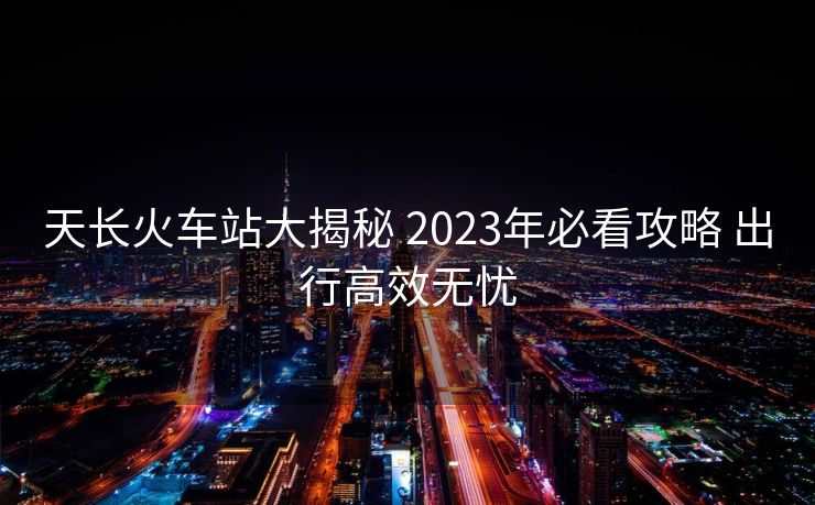 天長火車站大揭秘 2023年必看攻略 出行高效無憂