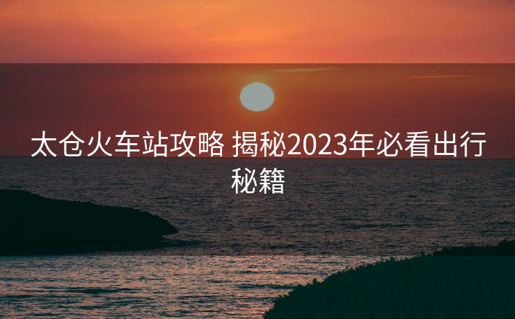太倉(cāng)火車站攻略 揭秘2023年必看出行秘籍