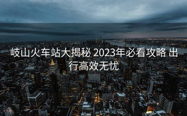岐山火車站大揭秘 2023年必看攻略 出行高效無憂
