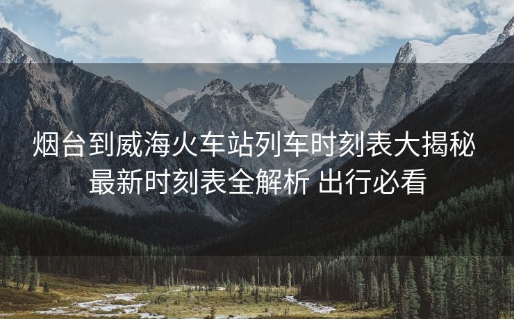 煙臺(tái)到威海火車站列車時(shí)刻表大揭秘 最新時(shí)刻表全解析 出行必看