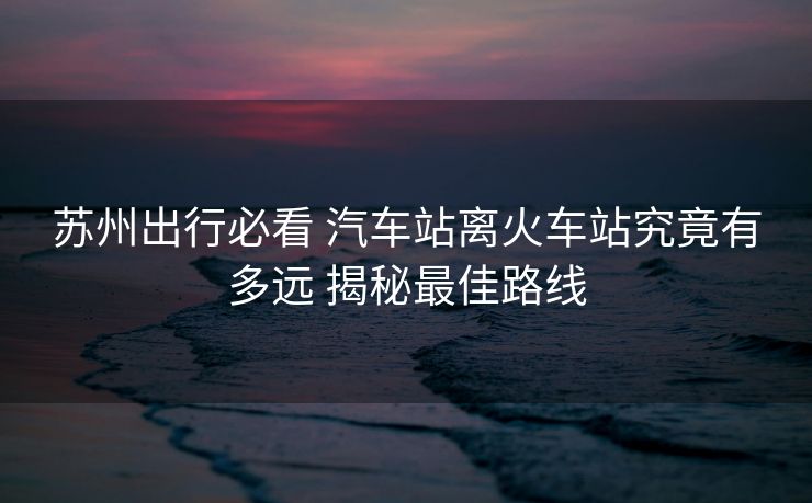蘇州出行必看 汽車站離火車站究竟有多遠(yuǎn) 揭秘最佳路線 蘇州出行必看 汽車站離火車站究竟有多遠(yuǎn) 揭秘最佳路線