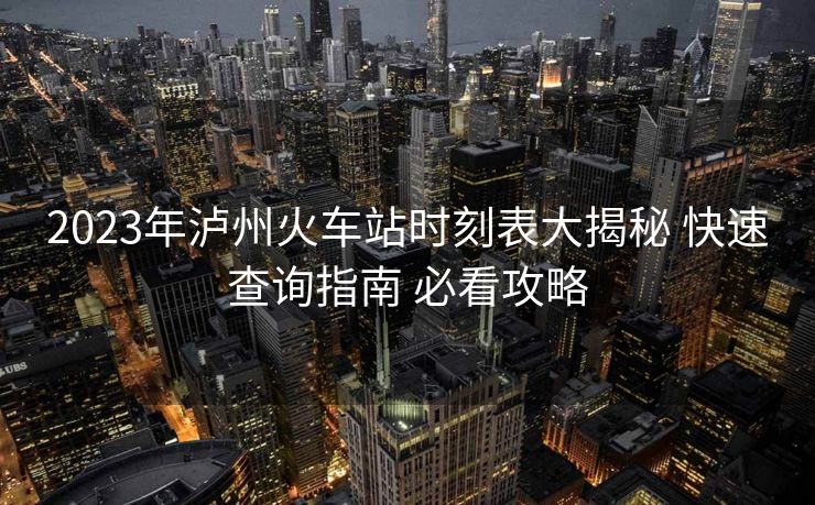 2023年瀘州火車站時(shí)刻表大揭秘 快速查詢指南 必看攻略