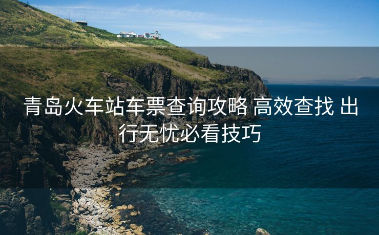 青島火車站車票查詢攻略 高效查找 出行無(wú)憂必看技巧