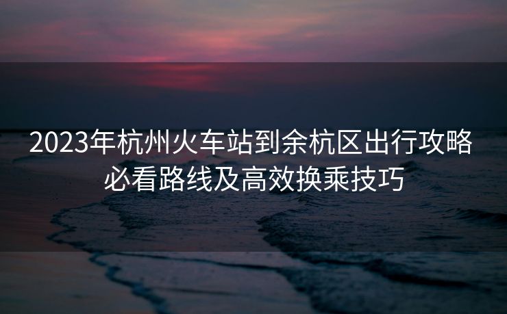 2023年杭州火車站到余杭區(qū)出行攻略 必看路線及高效換乘技巧
