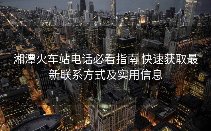 湘潭火車站電話必看指南 快速獲取最新聯(lián)系方式及實用信息