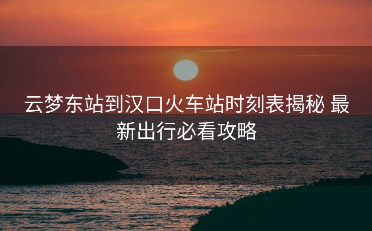 云夢東站到漢口火車站時刻表揭秘 最新出行必看攻略