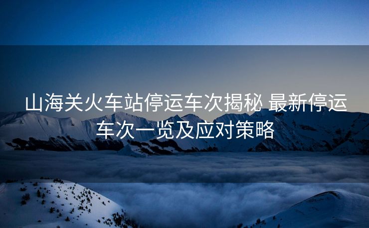 山海關(guān)火車站停運(yùn)車次揭秘 最新停運(yùn)車次一覽及應(yīng)對策略