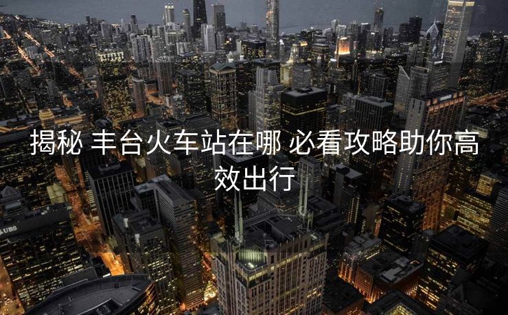 揭秘 豐臺火車站在哪 必看攻略助你高效出行 揭秘 豐臺火車站在哪 必看攻略助你高效出行