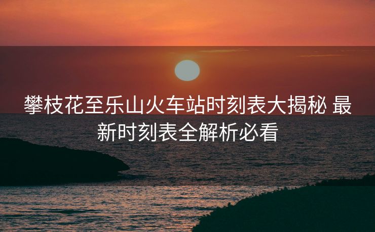 攀枝花至樂(lè)山火車站時(shí)刻表大揭秘 最新時(shí)刻表全解析必看