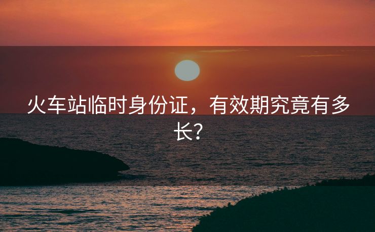 火車(chē)站臨時(shí)身份證，有效期究竟有多長(zhǎng)？
