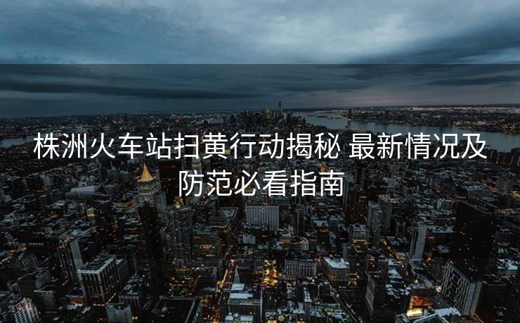 株洲火車站掃黃行動揭秘 最新情況及防范必看指南