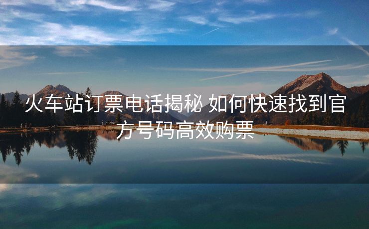 火車站訂票電話揭秘 如何快速找到官方號(hào)碼高效購票