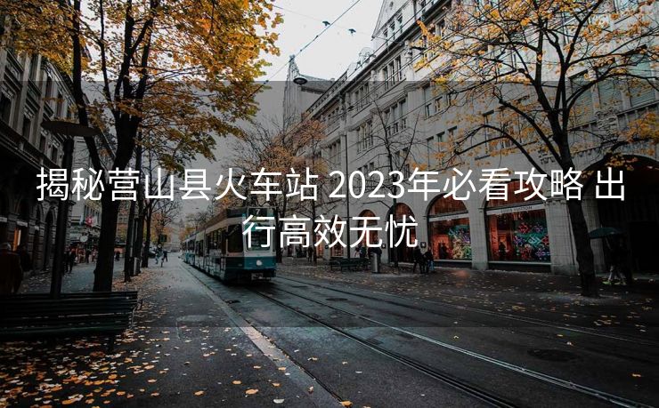 揭秘營山縣火車站 2023年必看攻略 出行高效無憂