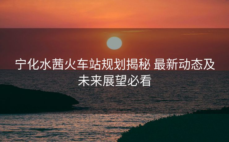 寧化水茜火車站規(guī)劃揭秘 最新動(dòng)態(tài)及未來展望必看