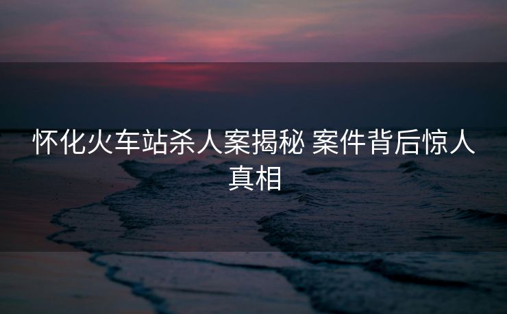 懷化火車(chē)站殺人案揭秘 案件背后驚人真相