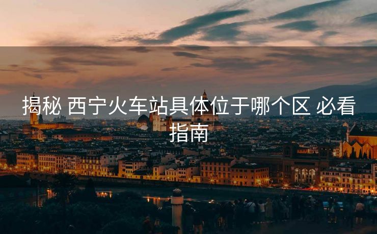 揭秘 西寧火車(chē)站具體位于哪個(gè)區(qū) 必看指南
