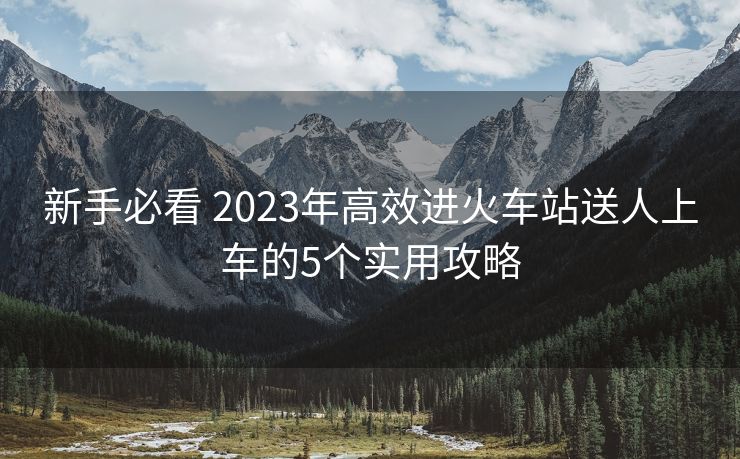 新手必看 2023年高效進(jìn)火車站送人上車的5個實(shí)用攻略