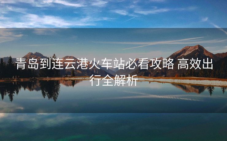 青島到連云港火車(chē)站必看攻略 高效出行全解析