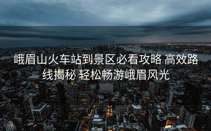 峨眉山火車站到景區(qū)必看攻略 高效路線揭秘 輕松暢游峨眉風光