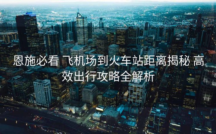 恩施必看 飛機(jī)場到火車站距離揭秘 高效出行攻略全解析