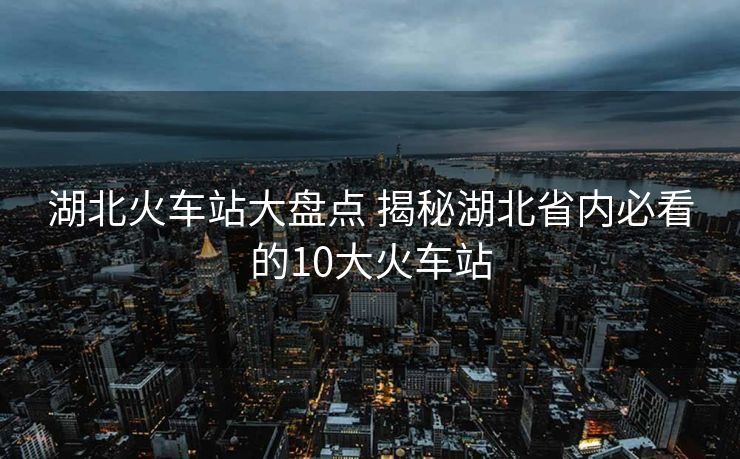 湖北火車站大盤點 揭秘湖北省內必看的10大火車站