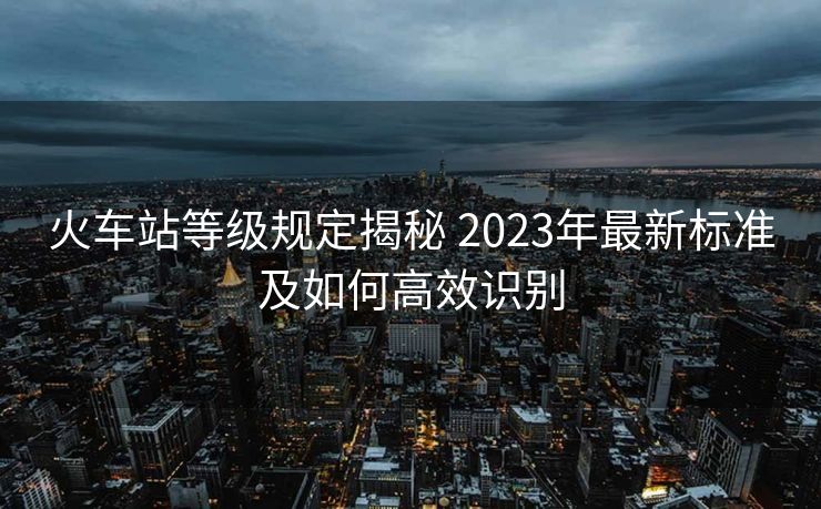 火車(chē)站等級(jí)規(guī)定揭秘 2023年最新標(biāo)準(zhǔn)及如何高效識(shí)別 火車(chē)站等級(jí)規(guī)定揭秘 2023年最新標(biāo)準(zhǔn)及如何高效識(shí)別