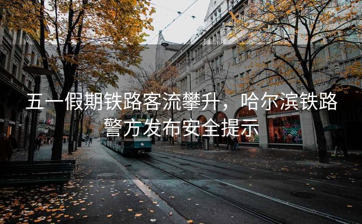 五一假期鐵路客流攀升，哈爾濱鐵路警方發(fā)布安全提示