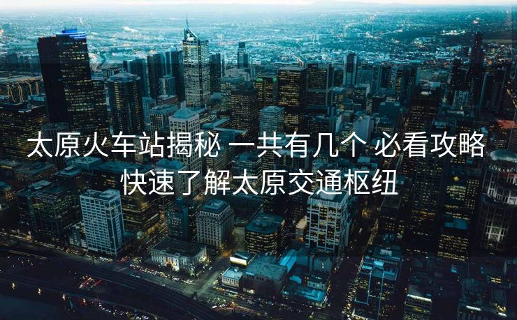 太原火車站揭秘 一共有幾個 必看攻略 快速了解太原交通樞紐 太原火車站揭秘 一共有幾個 必看攻略 快速了解太原交通樞紐