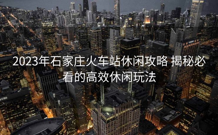 2023年石家莊火車站休閑攻略 揭秘必看的高效休閑玩法