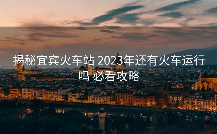 揭秘宜賓火車站 2023年還有火車運(yùn)行嗎 必看攻略