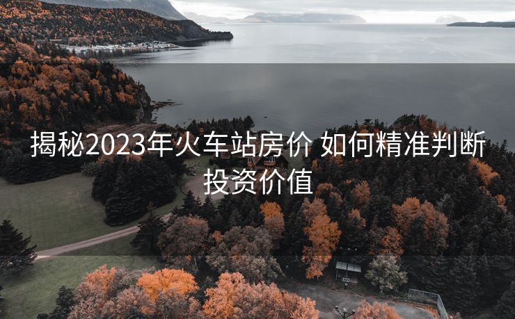 揭秘2023年火車站房價(jià) 如何精準(zhǔn)判斷投資價(jià)值