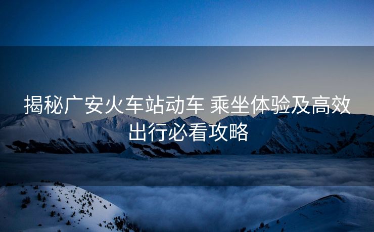 揭秘廣安火車站動(dòng)車 乘坐體驗(yàn)及高效出行必看攻略