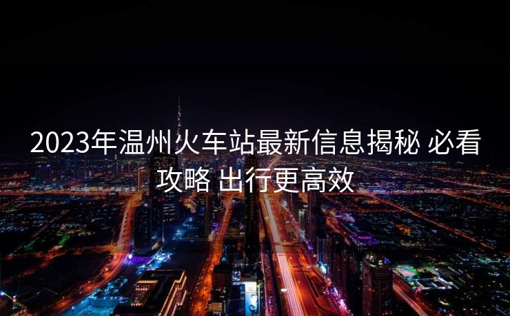 2023年溫州火車(chē)站最新信息揭秘 必看攻略 出行更高效
