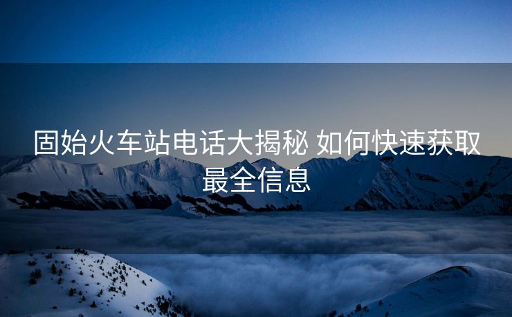 固始火車站電話大揭秘 如何快速獲取最全信息