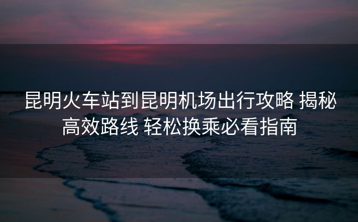 昆明火車站到昆明機(jī)場(chǎng)出行攻略 揭秘高效路線 輕松換乘必看指南 昆明火車站到昆明機(jī)場(chǎng)出行攻略 揭秘高效路線 輕松換乘必看指南