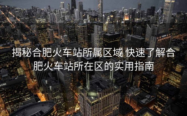 揭秘合肥火車站所屬區(qū)域 快速了解合肥火車站所在區(qū)的實用指南