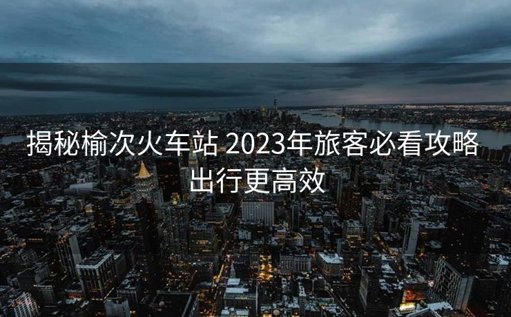 揭秘榆次火車站 2023年旅客必看攻略 出行更高效