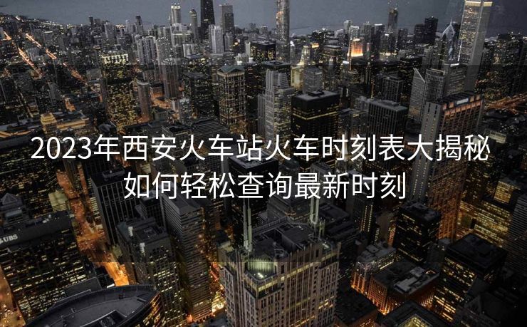 2023年西安火車站火車時刻表大揭秘 如何輕松查詢最新時刻