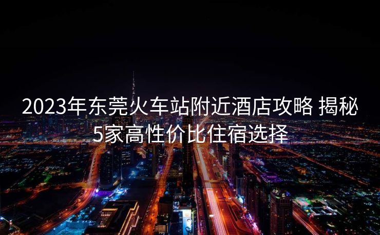 2023年東莞火車站附近酒店攻略 揭秘5家高性價(jià)比住宿選擇