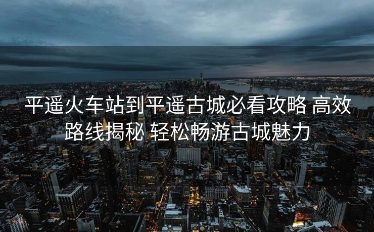 平遙火車(chē)站到平遙古城必看攻略 高效路線揭秘 輕松暢游古城魅力