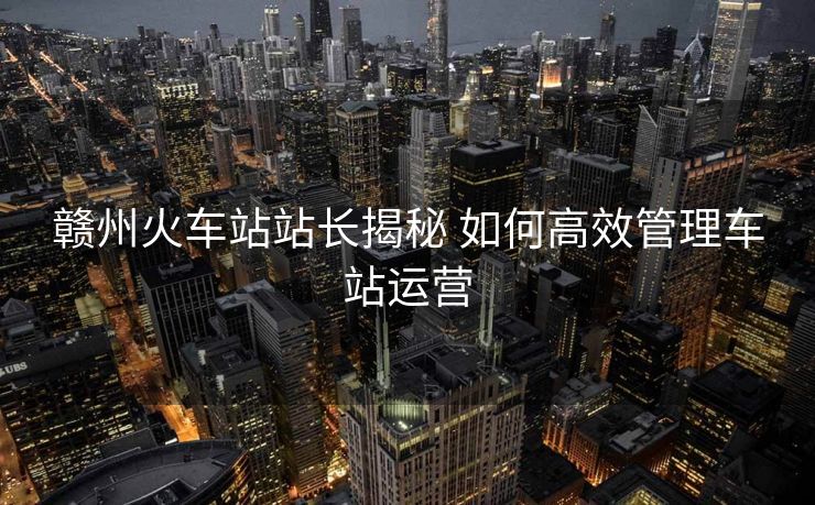 贛州火車站站長揭秘 如何高效管理車站運營