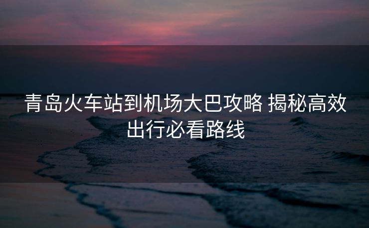 青島火車站到機(jī)場大巴攻略 揭秘高效出行必看路線