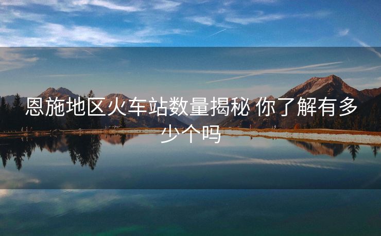 恩施地區(qū)火車站數(shù)量揭秘 你了解有多少個(gè)嗎