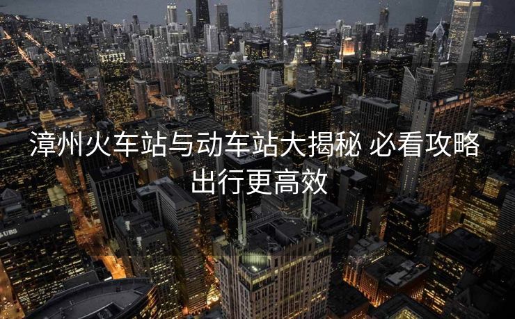 漳州火車站與動車站大揭秘 必看攻略 出行更高效