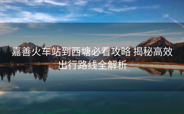 嘉善火車站到西塘必看攻略 揭秘高效出行路線全解析